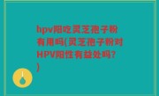 hpv阳吃灵芝孢子粉有用吗(灵芝孢子粉对HPV阳性有益处吗？)