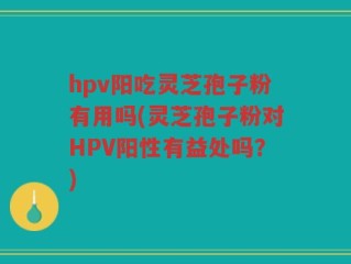 hpv阳吃灵芝孢子粉有用吗(灵芝孢子粉对HPV阳性有益处吗？)