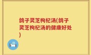鸽子灵芝枸杞汤(鸽子灵芝枸杞汤的健康好处)