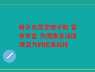 朝夕元灵芝孢子粉 营养丰富 为健康生活增添活力的优质选择