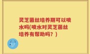 灵芝菌丝培养期可以喷水吗(喷水对灵芝菌丝培养有帮助吗？)