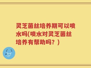 灵芝菌丝培养期可以喷水吗(喷水对灵芝菌丝培养有帮助吗？)