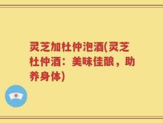 灵芝加杜仲泡酒(灵芝杜仲酒：美味佳酿，助养身体)