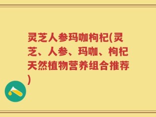 灵芝人参玛咖枸杞(灵芝、人参、玛咖、枸杞天然植物营养组合推荐)