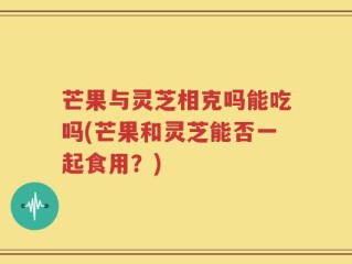 芒果与灵芝相克吗能吃吗(芒果和灵芝能否一起食用？)