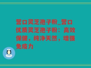 营口灵芝孢子粉_营口优质灵芝孢子粉：高效保健，纯净天然，增强免疫力