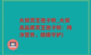 大贸灵芝孢子粉_大贸高品质灵芝孢子粉：纯净营养，健康守护)
