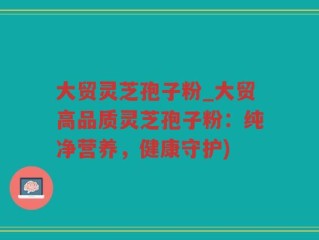 大贸灵芝孢子粉_大贸高品质灵芝孢子粉：纯净营养，健康守护)