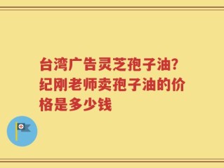 台湾广告灵芝孢子油？纪刚老师卖孢子油的价格是多少钱