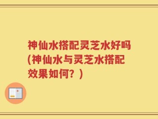 神仙水搭配灵芝水好吗(神仙水与灵芝水搭配效果如何？)