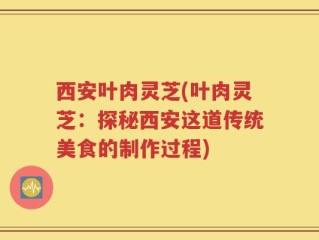 西安叶肉灵芝(叶肉灵芝：探秘西安这道传统美食的制作过程)