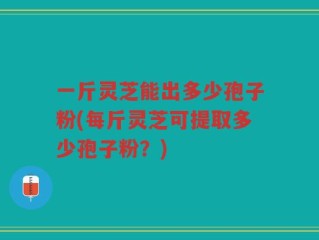 一斤灵芝能出多少孢子粉(每斤灵芝可提取多少孢子粉？)