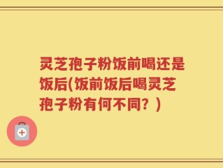 灵芝孢子粉饭前喝还是饭后(饭前饭后喝灵芝孢子粉有何不同？)