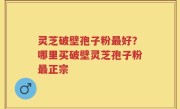 灵芝破壁孢子粉最好？哪里买破壁灵芝孢子粉最正宗
