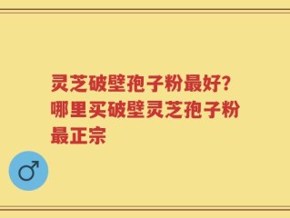 灵芝破壁孢子粉最好？哪里买破壁灵芝孢子粉最正宗