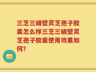 三芝三破壁灵芝孢子胶囊怎么样三芝三破壁灵芝孢子胶囊使用效果如何？