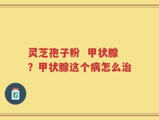 灵芝孢子粉  甲状腺？甲状腺这个病怎么治