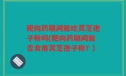 靶向药期间能吃灵芝孢子粉吗(靶向药期间能否食用灵芝孢子粉？)