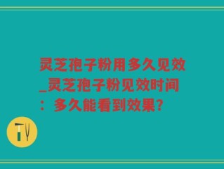 灵芝孢子粉用多久见效_灵芝孢子粉见效时间：多久能看到效果？