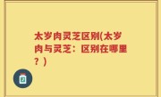 太岁肉灵芝区别(太岁肉与灵芝：区别在哪里？)