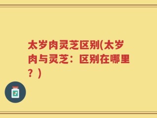 太岁肉灵芝区别(太岁肉与灵芝：区别在哪里？)