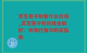 灵芝孢子粉都什么价格_灵芝孢子粉价格全解析：市场行情与购买指南