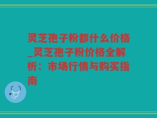 灵芝孢子粉都什么价格_灵芝孢子粉价格全解析：市场行情与购买指南