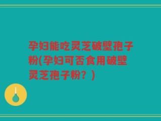 孕妇能吃灵芝破壁孢子粉(孕妇可否食用破壁灵芝孢子粉？)
