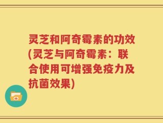 灵芝和阿奇霉素的功效(灵芝与阿奇霉素：联合使用可增强免疫力及抗菌效果)