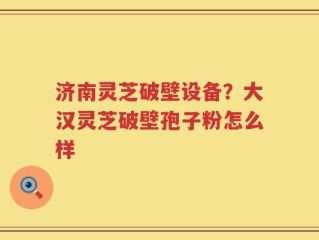 济南灵芝破壁设备？大汉灵芝破壁孢子粉怎么样