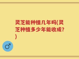 灵芝能种植几年吗(灵芝种植多少年能收成？)