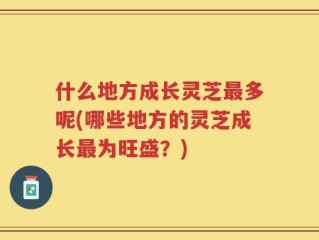 什么地方成长灵芝最多呢(哪些地方的灵芝成长最为旺盛？)