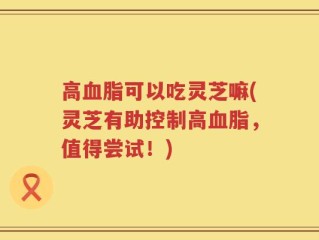 高血脂可以吃灵芝嘛(灵芝有助控制高血脂，值得尝试！)