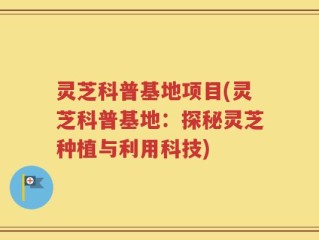 灵芝科普基地项目(灵芝科普基地：探秘灵芝种植与利用科技)