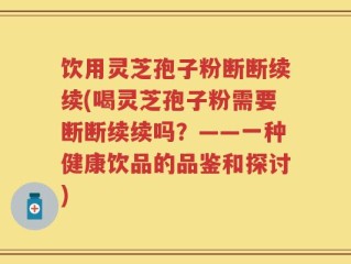 饮用灵芝孢子粉断断续续(喝灵芝孢子粉需要断断续续吗？——一种健康饮品的品鉴和探讨)