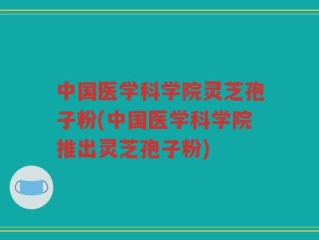中国医学科学院灵芝孢子粉(中国医学科学院推出灵芝孢子粉)