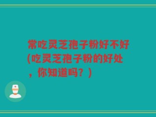常吃灵芝孢子粉好不好(吃灵芝孢子粉的好处，你知道吗？)
