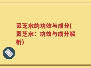 灵芝水的功效与成分(灵芝水：功效与成分解析)