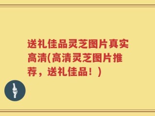 送礼佳品灵芝图片真实高清(高清灵芝图片推荐，送礼佳品！)