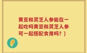 黄豆和灵芝人参能在一起吃吗黄豆和灵芝人参可一起搭配食用吗？)