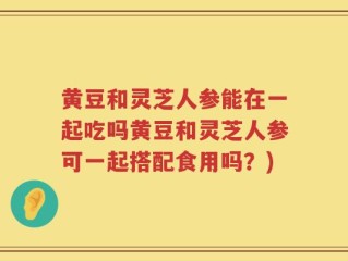 黄豆和灵芝人参能在一起吃吗黄豆和灵芝人参可一起搭配食用吗？)