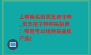 上哪能买到灵芝孢子粉_灵芝孢子粉购买指南：哪里可以找到高品质产品)