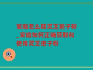 家庭怎么取灵芝孢子粉_家庭如何正确获取和使用灵芝孢子粉