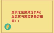 血灵芝是黑灵芝么吗(血灵芝与黑灵芝是否相同？)