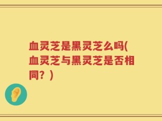 血灵芝是黑灵芝么吗(血灵芝与黑灵芝是否相同？)