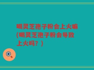 喝灵芝孢子粉会上火嘛(喝灵芝孢子粉会导致上火吗？)