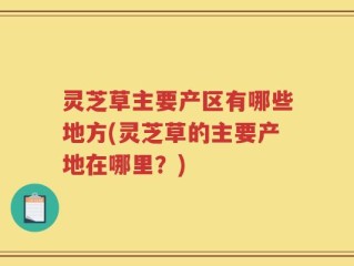 灵芝草主要产区有哪些地方(灵芝草的主要产地在哪里？)