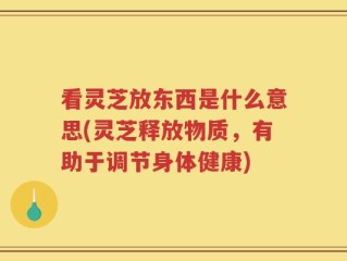 看灵芝放东西是什么意思(灵芝释放物质，有助于调节身体健康)