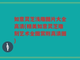 如意灵芝浅雕图片大全高清(精美如意灵芝雕刻艺术全图赏附高清图)
