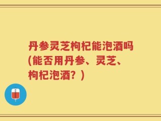 丹参灵芝枸杞能泡酒吗(能否用丹参、灵芝、枸杞泡酒？)